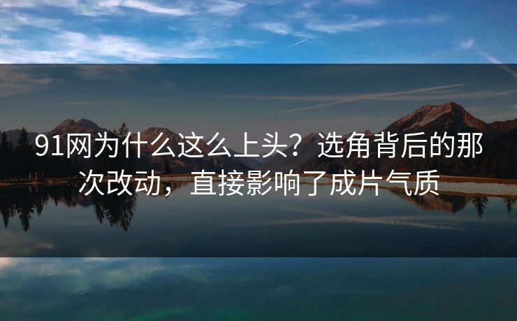 91网为什么这么上头？选角背后的那次改动，直接影响了成片气质