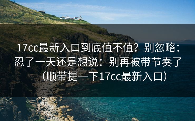 17cc最新入口到底值不值？别忽略：忍了一天还是想说：别再被带节奏了（顺带提一下17cc最新入口）
