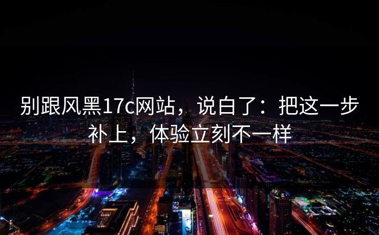 别跟风黑17c网站，说白了：把这一步补上，体验立刻不一样