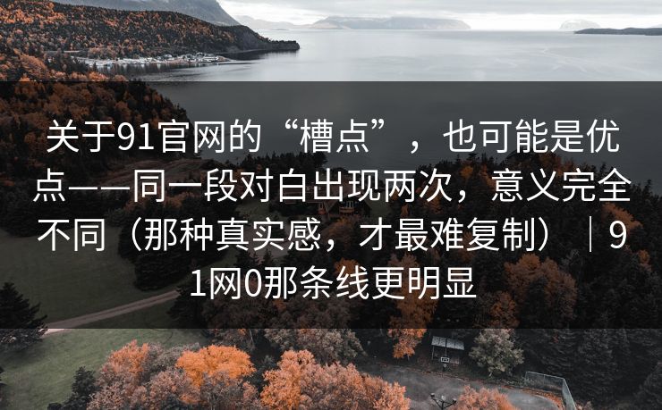 关于91官网的“槽点”，也可能是优点——同一段对白出现两次，意义完全不同（那种真实感，才最难复制）｜91网0那条线更明显