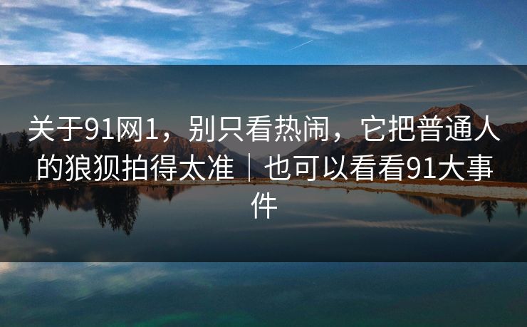 关于91网1，别只看热闹，它把普通人的狼狈拍得太准｜也可以看看91大事件