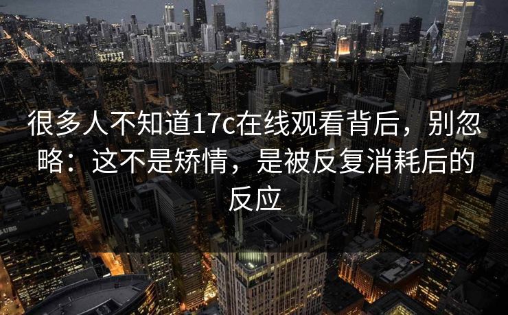 很多人不知道17c在线观看背后，别忽略：这不是矫情，是被反复消耗后的反应
